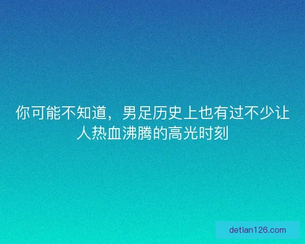 你可能不知道，男足历史上也有过不少让人热血沸腾的高光时刻