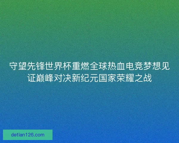 守望先锋世界杯重燃全球热血电竞梦想见证巅峰对决新纪元国家荣耀之战