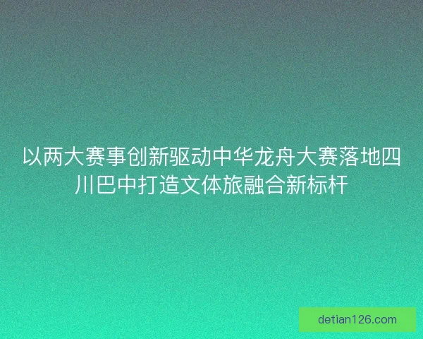 以两大赛事创新驱动中华龙舟大赛落地四川巴中打造文体旅融合新标杆
