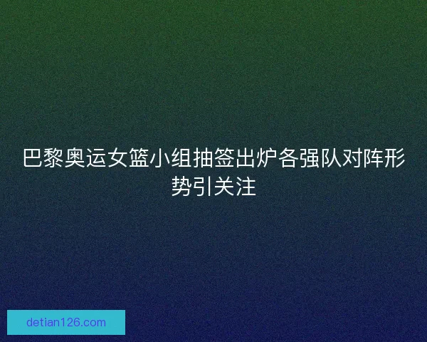 巴黎奥运女篮小组抽签出炉各强队对阵形势引关注