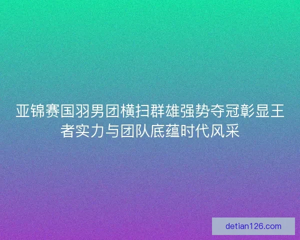 亚锦赛国羽男团横扫群雄强势夺冠彰显王者实力与团队底蕴时代风采