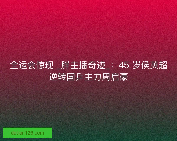 全运会惊现 _胖主播奇迹_：45 岁侯英超逆转国乒主力周启豪