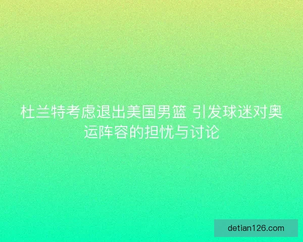 杜兰特考虑退出美国男篮 引发球迷对奥运阵容的担忧与讨论