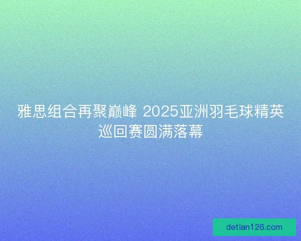 雅思组合再聚巅峰 2025亚洲羽毛球精英巡回赛圆满落幕