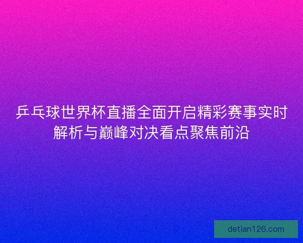 乒乓球世界杯直播全面开启精彩赛事实时解析与巅峰对决看点聚焦前沿