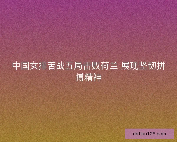 中国女排苦战五局击败荷兰 展现坚韧拼搏精神