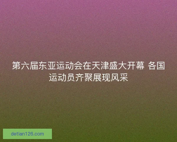 第六届东亚运动会在天津盛大开幕 各国运动员齐聚展现风采