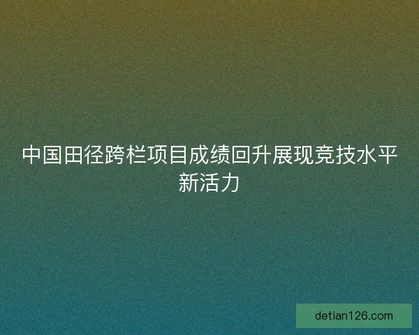 中国田径跨栏项目成绩回升展现竞技水平新活力