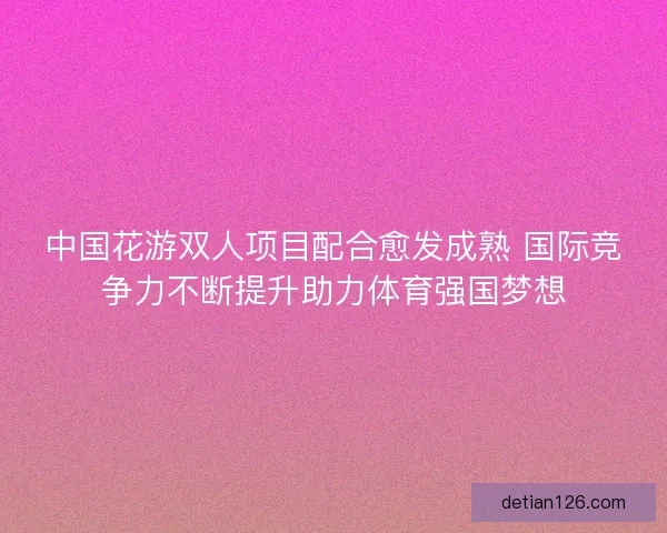 中国花游双人项目配合愈发成熟 国际竞争力不断提升助力体育强国梦想